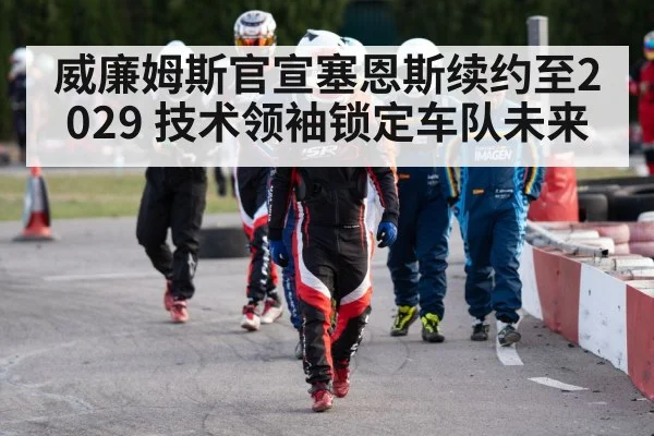 威廉姆斯官宣塞恩斯续约至2029 技术领袖锁定车队未来