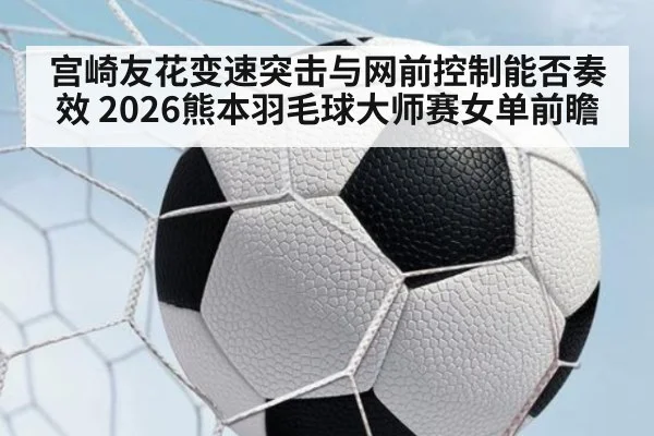 宫崎友花变速突击与网前控制能否奏效 2026熊本羽毛球大师赛女单前瞻