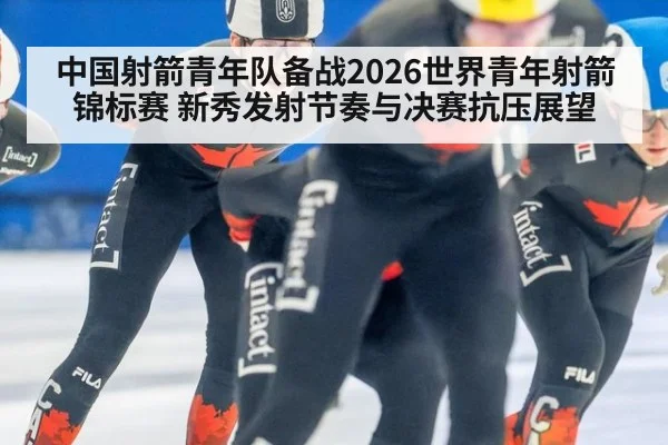 中国射箭青年队备战2026世界青年射箭锦标赛 新秀发射节奏与决赛抗压展望